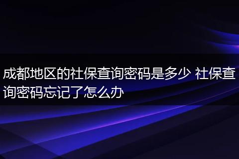 成都地区的社保查询密码是多少 社保查询密码忘记了怎么办