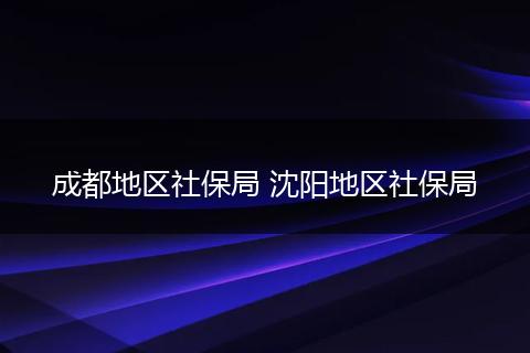 成都地区社保局 沈阳地区社保局