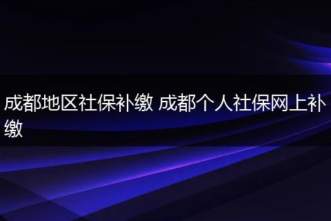 成都地区社保补缴 成都个人社保网上补缴
