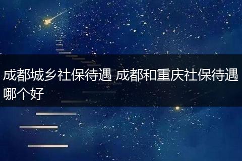 成都城乡社保待遇 成都和重庆社保待遇哪个好
