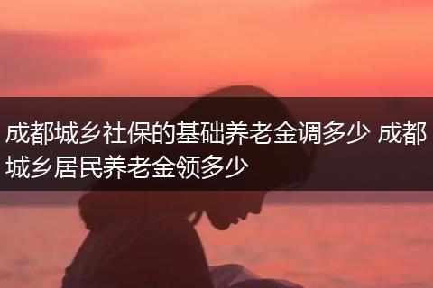 成都城乡社保的基础养老金调多少 成都城乡居民养老金领多少