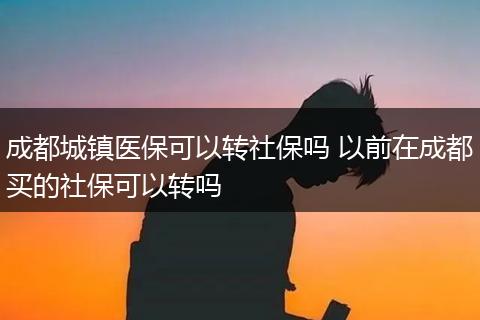 成都城镇医保可以转社保吗 以前在成都买的社保可以转吗