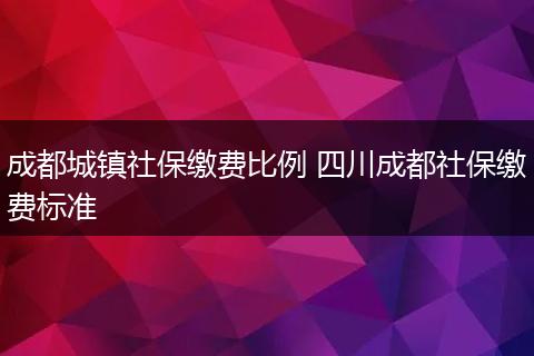 成都城镇社保缴费比例 四川成都社保缴费标准