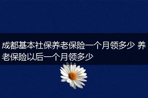 成都基本社保养老保险一个月领多少 养老保险以后一个月领多少