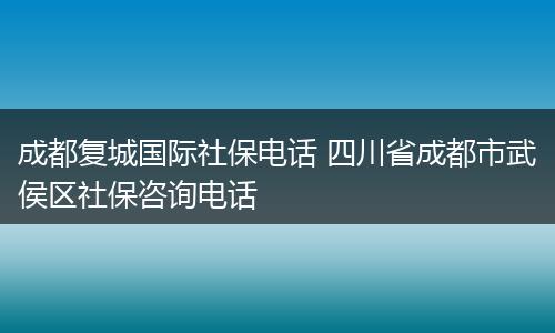 成都复城国际社保电话 四川省成都市武侯区社保咨询电话