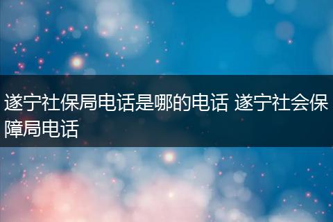 遂宁社保局电话是哪的电话 遂宁社会保障局电话