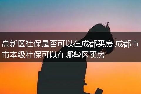 高新区社保是否可以在成都买房 成都市市本级社保可以在哪些区买房