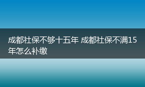 成都社保不够十五年 成都社保不满15年怎么补缴