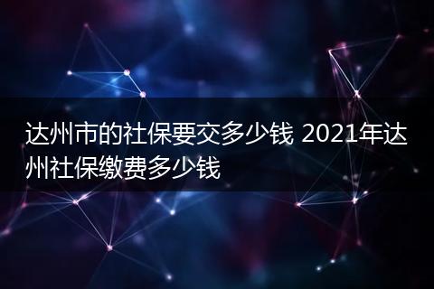达州市的社保要交多少钱 2021年达州社保缴费多少钱