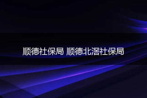 顺德社保局 顺德北滘社保局