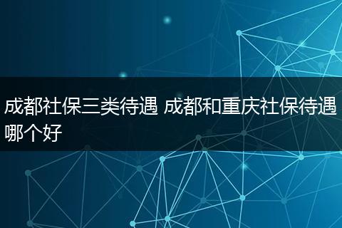 成都社保三类待遇 成都和重庆社保待遇哪个好