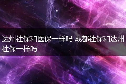 达州社保和医保一样吗 成都社保和达州社保一样吗