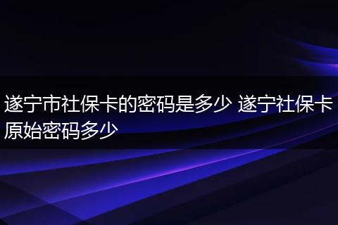 遂宁市社保卡的密码是多少 遂宁社保卡原始密码多少