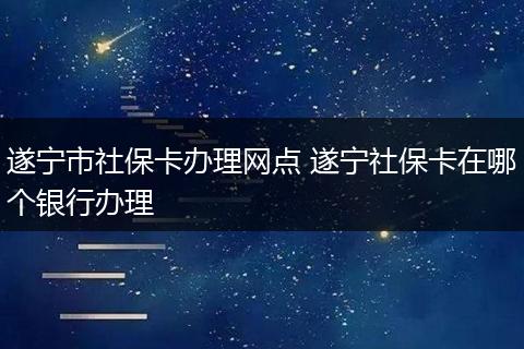 遂宁市社保卡办理网点 遂宁社保卡在哪个银行办理
