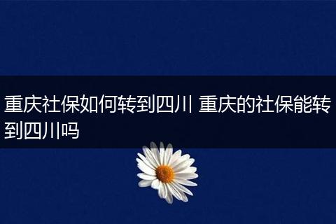 重庆社保如何转到四川 重庆的社保能转到四川吗