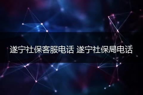 遂宁社保客服电话 遂宁社保局电话