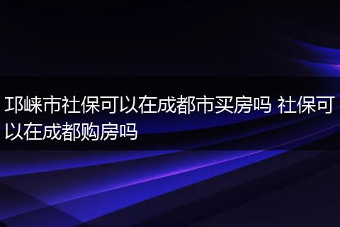 邛崃市社保可以在成都市买房吗 社保可以在成都购房吗