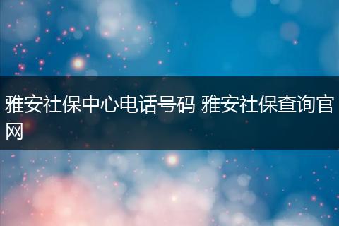 雅安社保中心电话号码 雅安社保查询官网