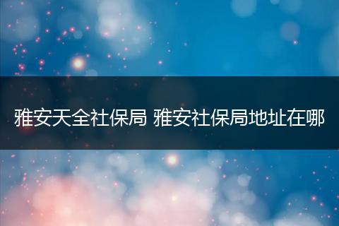 雅安天全社保局 雅安社保局地址在哪