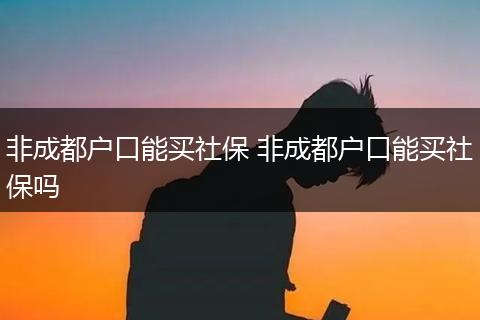 非成都户口能买社保 非成都户口能买社保吗