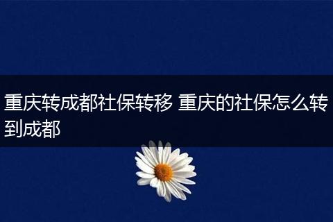 重庆转成都社保转移 重庆的社保怎么转到成都