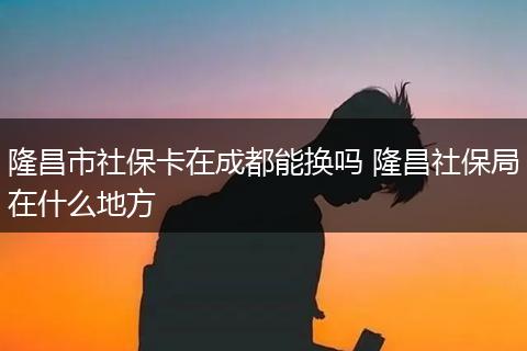 隆昌市社保卡在成都能换吗 隆昌社保局在什么地方