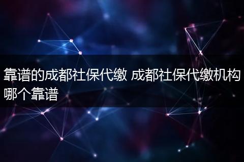 靠谱的成都社保代缴 成都社保代缴机构哪个靠谱