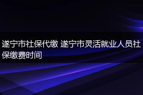 遂宁市社保代缴 遂宁市灵活就业人员社保缴费时间