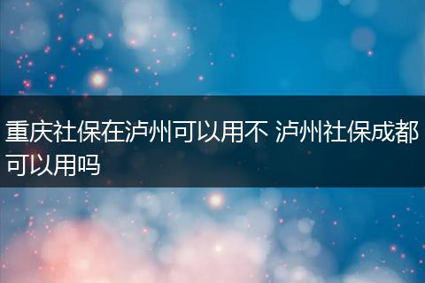 重庆社保在泸州可以用不 泸州社保成都可以用吗