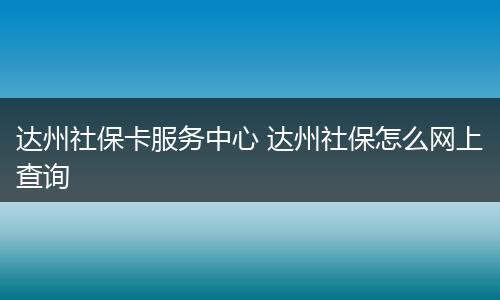 达州社保卡服务中心 达州社保怎么网上查询