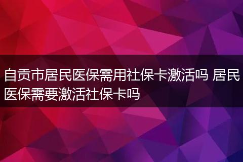 自贡市居民医保需用社保卡激活吗 居民医保需要激活社保卡吗