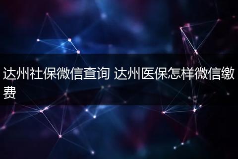 达州社保微信查询 达州医保怎样微信缴费