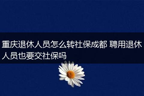 重庆退休人员怎么转社保成都 聘用退休人员也要交社保吗