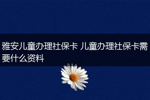 雅安儿童办理社保卡 儿童办理社保卡需要什么资料