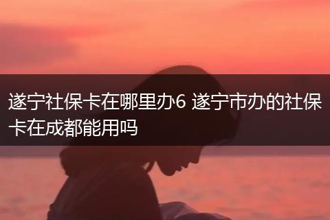 遂宁社保卡在哪里办6 遂宁市办的社保卡在成都能用吗