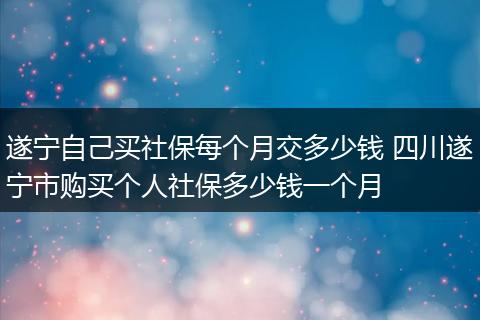 遂宁自己买社保每个月交多少钱 四川遂宁市购买个人社保多少钱一个月