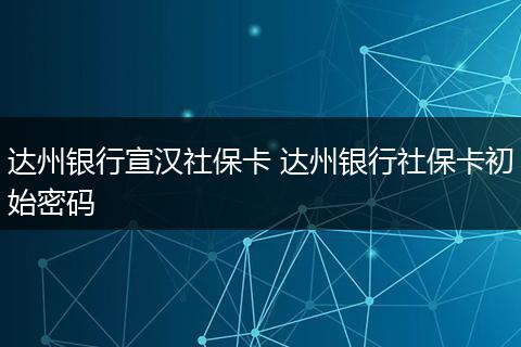 达州银行宣汉社保卡 达州银行社保卡初始密码