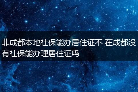 非成都本地社保能办居住证不 在成都没有社保能办理居住证吗
