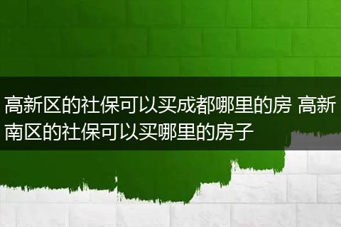 高新区的社保可以买成都哪里的房 高新南区的社保可以买哪里的房子