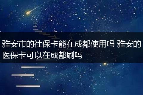 雅安市的社保卡能在成都使用吗 雅安的医保卡可以在成都刷吗