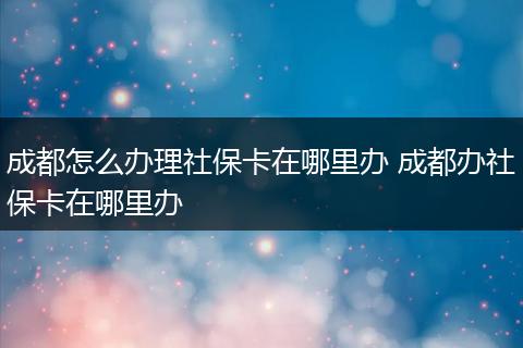 成都怎么办理社保卡在哪里办 成都办社保卡在哪里办