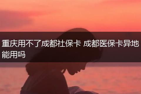 重庆用不了成都社保卡 成都医保卡异地能用吗