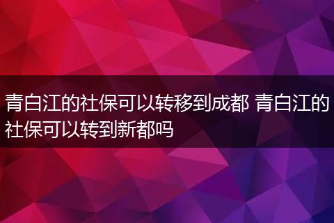 青白江的社保可以转移到成都 青白江的社保可以转到新都吗