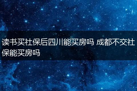 读书买社保后四川能买房吗 成都不交社保能买房吗