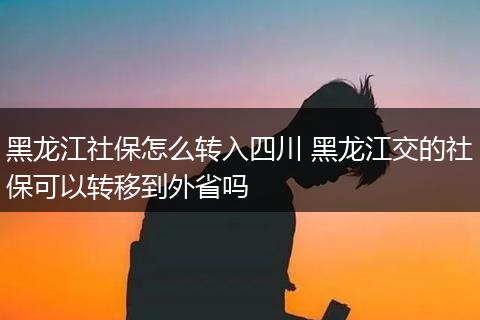 黑龙江社保怎么转入四川 黑龙江交的社保可以转移到外省吗