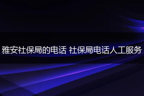 雅安社保局的电话 社保局电话人工服务