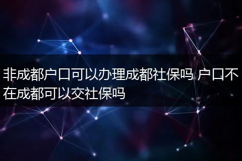 非成都户口可以办理成都社保吗 户口不在成都可以交社保吗