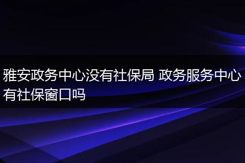 雅安政务中心没有社保局 政务服务中心有社保窗口吗