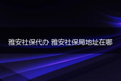 雅安社保代办 雅安社保局地址在哪