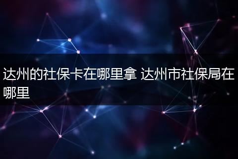 达州的社保卡在哪里拿 达州市社保局在哪里
